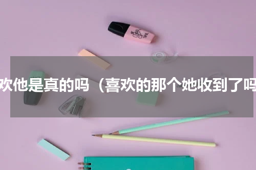 喜欢他是真的吗（喜欢的那个她收到了吗）