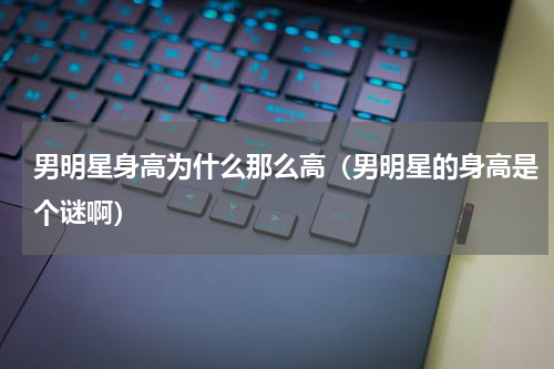 男明星身高为什么那么高（男明星的身高是个谜啊）