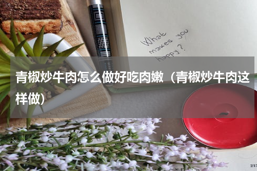 青椒炒牛肉怎么做好吃肉嫩（青椒炒牛肉这样做）