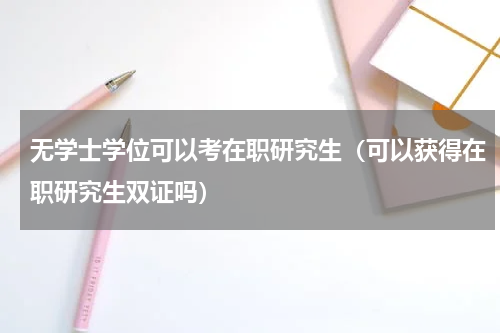 无学士学位可以考在职研究生（可以获得在职研究生双证吗）