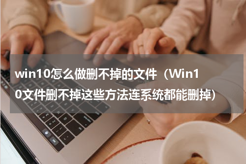 win10怎么做删不掉的文件（Win10文件删不掉这些方法连系统都能删掉）