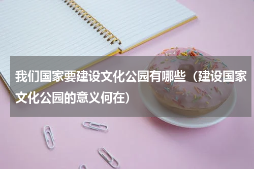 我们国家要建设文化公园有哪些（建设国家文化公园的意义何在）