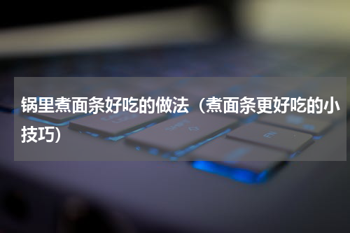 锅里煮面条好吃的做法（煮面条更好吃的小技巧）