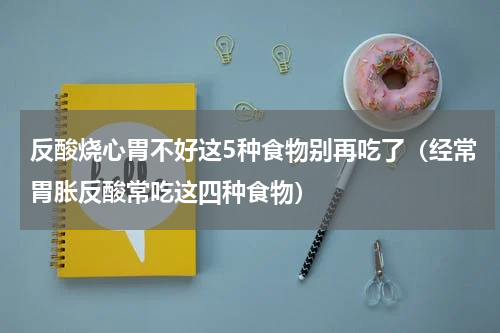反酸烧心胃不好这5种食物别再吃了（经常胃胀反酸常吃这四种食物）