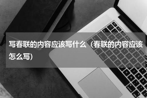 写春联的内容应该写什么（春联的内容应该怎么写）