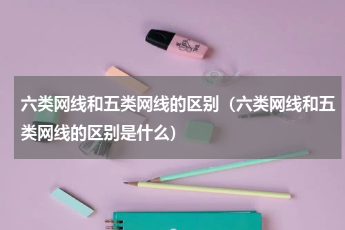 六类网线和五类网线的区别（六类网线和五类网线的区别是什么）