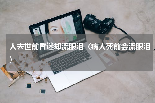 人去世前昏迷却流眼泪（病人死前会流眼泪）