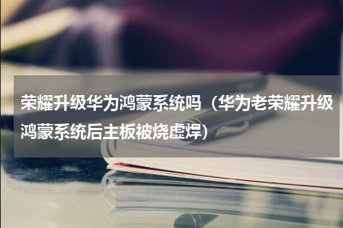 荣耀升级华为鸿蒙系统吗（华为老荣耀升级鸿蒙系统后主板被烧虚焊）