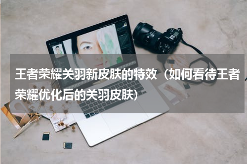 王者荣耀关羽新皮肤的特效（如何看待王者荣耀优化后的关羽皮肤）