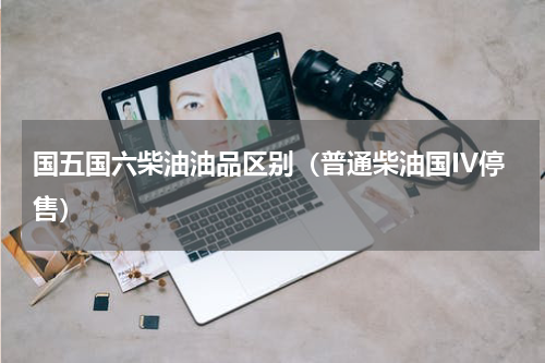 国五国六柴油油品区别（普通柴油国IV停售）