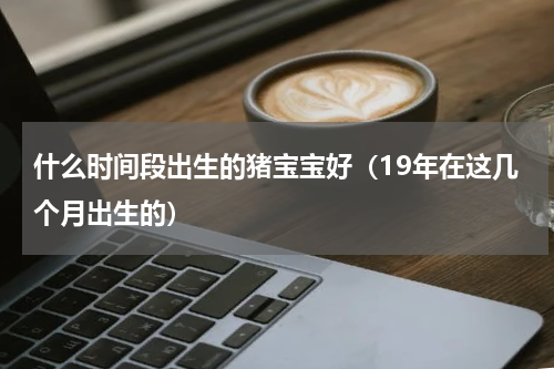 什么时间段出生的猪宝宝好（19年在这几个月出生的）