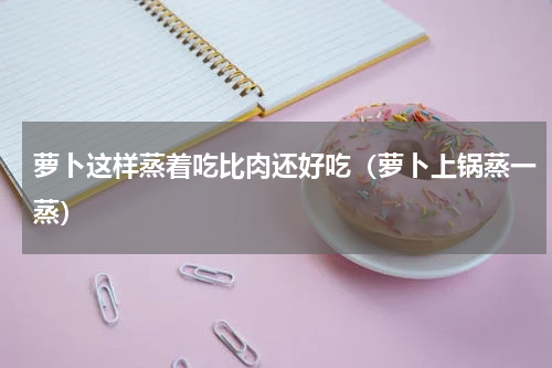 萝卜这样蒸着吃比肉还好吃（萝卜上锅蒸一蒸）