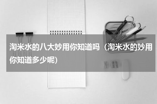 淘米水的八大妙用你知道吗（淘米水的妙用你知道多少呢）