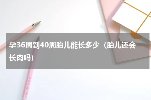 孕36周到40周胎儿能长多少（胎儿还会长肉吗）
