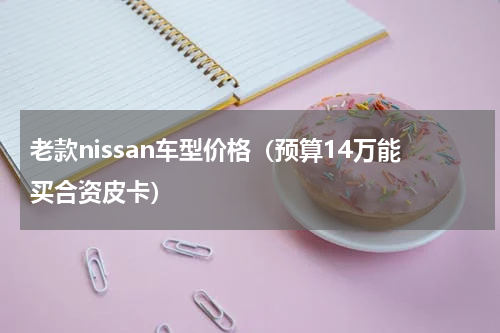老款nissan车型价格（预算14万能买合资皮卡）