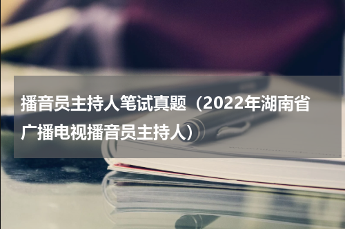 播音员主持人笔试真题（2022年湖南省广播电视播音员主持人）