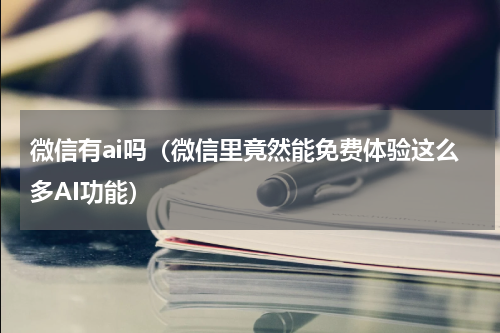 微信有ai吗（微信里竟然能免费体验这么多AI功能）