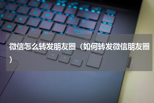 微信怎么转发朋友圈（如何转发微信朋友圈）
