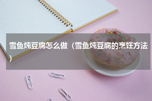 雪鱼炖豆腐怎么做（雪鱼炖豆腐的烹饪方法）