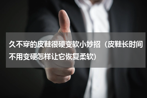 久不穿的皮鞋很硬变软小妙招（皮鞋长时间不用变硬怎样让它恢复柔软）