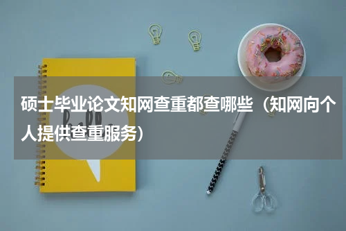 硕士毕业论文知网查重都查哪些（知网向个人提供查重服务）