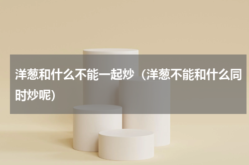 洋葱和什么不能一起炒（洋葱不能和什么同时炒呢）