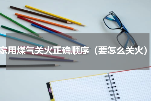 家用煤气关火正确顺序（要怎么关火）