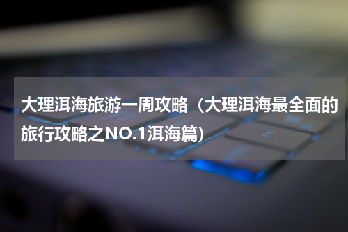 大理洱海旅游一周攻略（大理洱海最全面的旅行攻略之NO.1洱海篇）