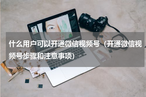 什么用户可以开通微信视频号（开通微信视频号步骤和注意事项）