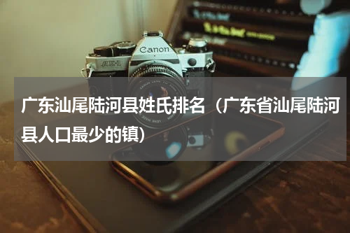 广东汕尾陆河县姓氏排名（广东省汕尾陆河县人口最少的镇）
