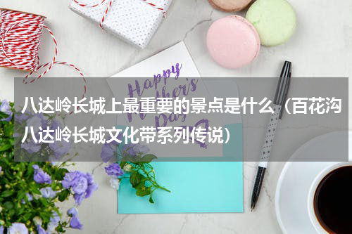 八达岭长城上最重要的景点是什么（百花沟八达岭长城文化带系列传说）