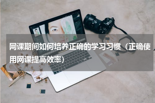 网课期间如何培养正确的学习习惯（正确使用网课提高效率）