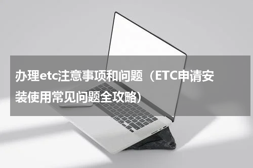 办理etc注意事项和问题（ETC申请安装使用常见问题全攻略）