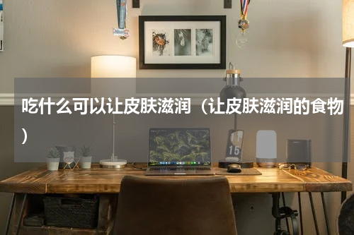 吃什么可以让皮肤滋润（让皮肤滋润的食物）