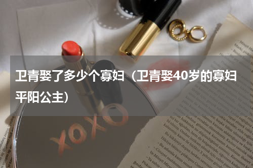 卫青娶了多少个寡妇（卫青娶40岁的寡妇平阳公主）