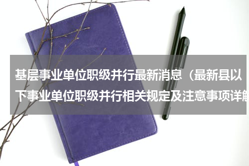 基层事业单位职级并行最新消息（最新县以下事业单位职级并行相关规定及注意事项详解）