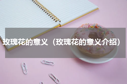 玫瑰花的意义（玫瑰花的意义介绍）