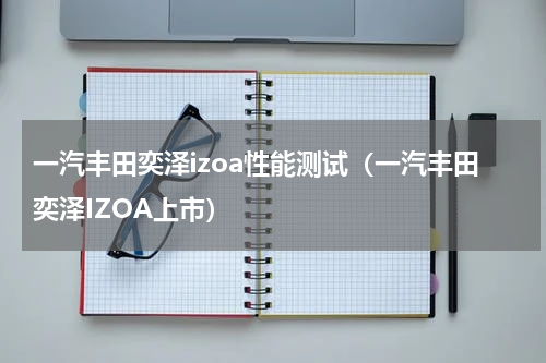 一汽丰田奕泽izoa性能测试（一汽丰田奕泽IZOA上市）