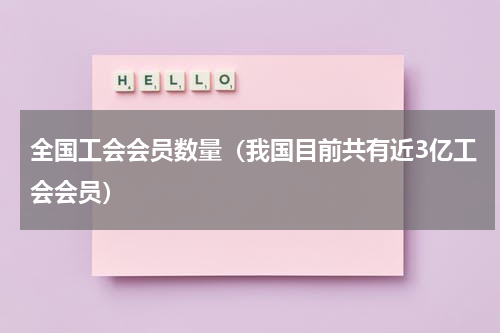 全国工会会员数量（我国目前共有近3亿工会会员）