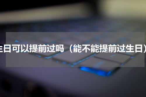 生日可以提前过吗（能不能提前过生日）