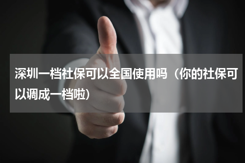 深圳一档社保可以全国使用吗（你的社保可以调成一档啦）