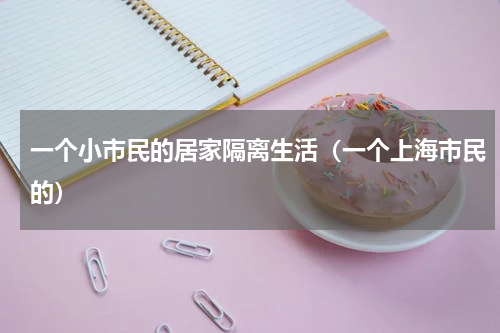 一个小市民的居家隔离生活（一个上海市民的）