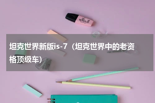 坦克世界新版is-7（坦克世界中的老资格顶级车）