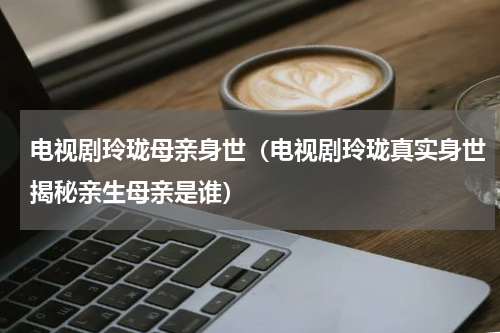 电视剧玲珑母亲身世（电视剧玲珑真实身世揭秘亲生母亲是谁）