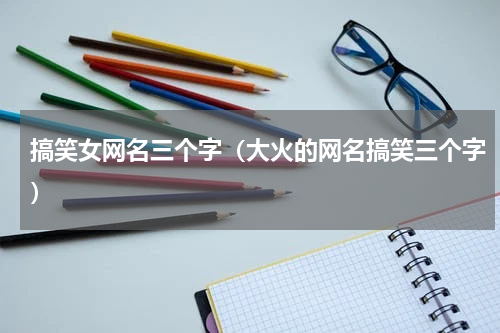搞笑女网名三个字（大火的网名搞笑三个字）