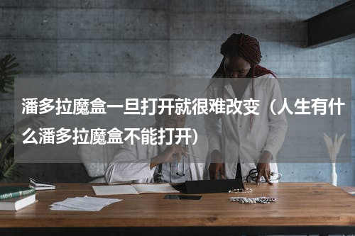 潘多拉魔盒一旦打开就很难改变（人生有什么潘多拉魔盒不能打开）