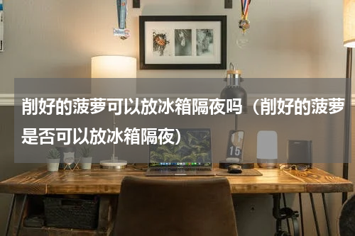 削好的菠萝可以放冰箱隔夜吗（削好的菠萝是否可以放冰箱隔夜）