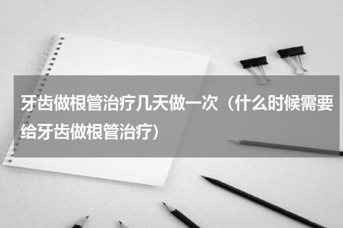 牙齿做根管治疗几天做一次（什么时候需要给牙齿做根管治疗）