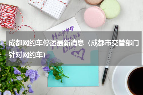 成都网约车停运最新消息（成都市交管部门针对网约车）