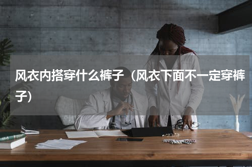 风衣内搭穿什么裤子（风衣下面不一定穿裤子）